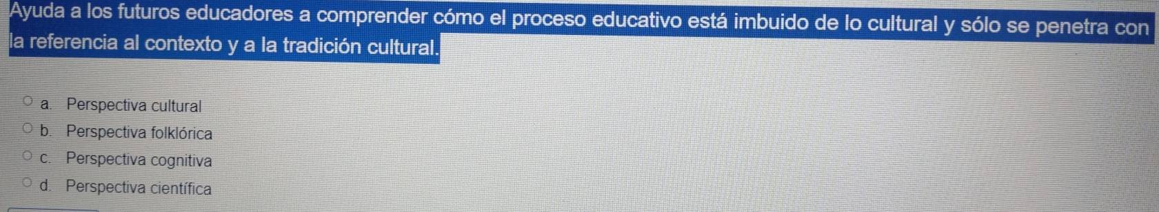 Ayuda a los futuros educadores a comprender cómo el proceso educativo está imbuido de lo cultural y sólo se penetra con
la referencia al contexto y a la tradición cultural.
a. Perspectiva cultural
b. Perspectiva folklórica
c. Perspectiva cognitiva
d. Perspectiva científica