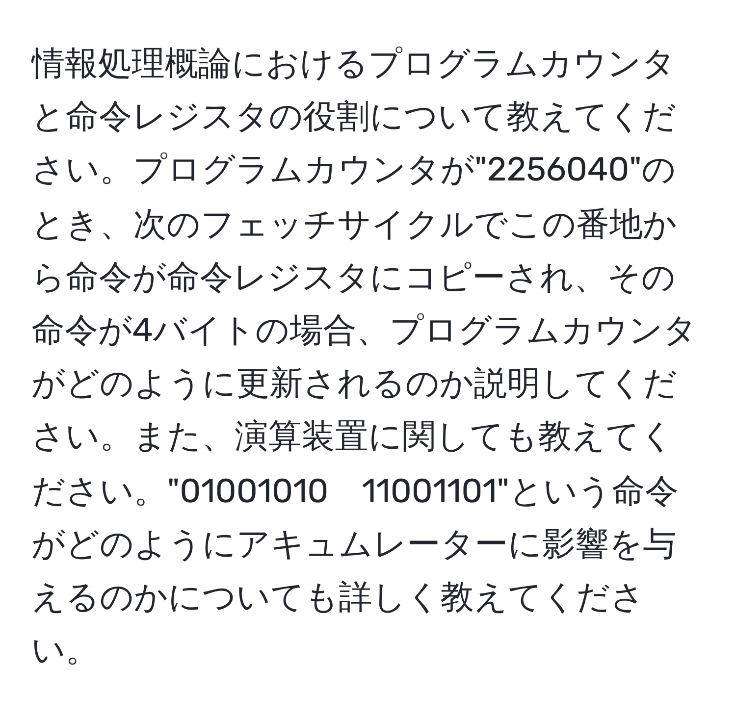 情報処理概論におけるプログラムカウンタと命令レジスタの役割について教えてください。プログラムカウンタが"2256040"のとき、次のフェッチサイクルでこの番地から命令が命令レジスタにコピーされ、その命令が4バイトの場合、プログラムカウンタがどのように更新されるのか説明してください。また、演算装置に関しても教えてください。"01001010　11001101"という命令がどのようにアキュムレーターに影響を与えるのかについても詳しく教えてください。