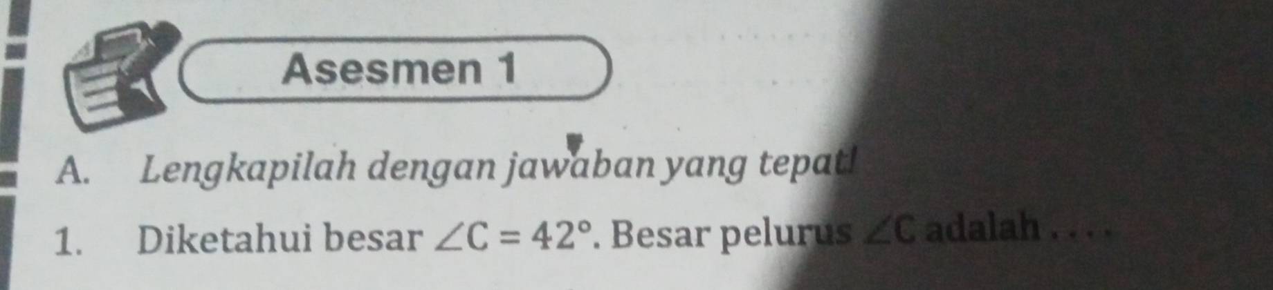 Asesmen 1 
A. Lengkapilah dengan jawaban yang tepat! 
1. Diketahui besar ∠ C=42°. Besar pelurus ∠ C adalah . . . .