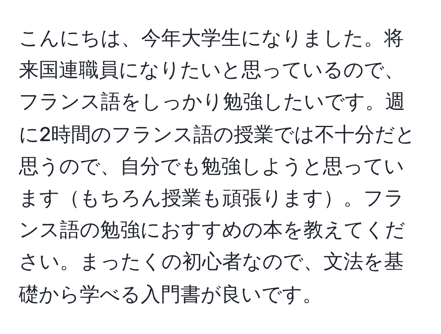 こんにちは、今年大学生になりました。将来国連職員になりたいと思っているので、フランス語をしっかり勉強したいです。週に2時間のフランス語の授業では不十分だと思うので、自分でも勉強しようと思っていますもちろん授業も頑張ります。フランス語の勉強におすすめの本を教えてください。まったくの初心者なので、文法を基礎から学べる入門書が良いです。