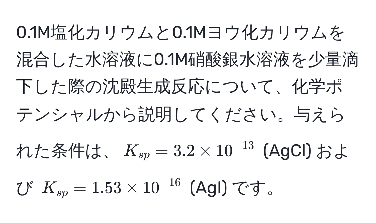 0.1M塩化カリウムと0.1Mヨウ化カリウムを混合した水溶液に0.1M硝酸銀水溶液を少量滴下した際の沈殿生成反応について、化学ポテンシャルから説明してください。与えられた条件は、$K_sp = 3.2 * 10^(-13)$ (AgCl) および $K_sp = 1.53 * 10^(-16)$ (AgI) です。