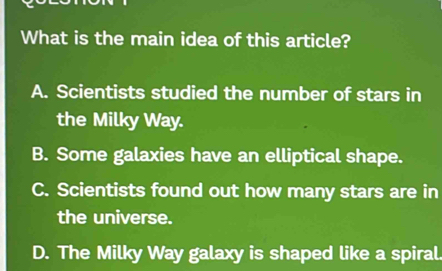 What is the main idea of this article?
A. Scientists studied the number of stars in
the Milky Way.
B. Some galaxies have an elliptical shape.
C. Scientists found out how many stars are in
the universe.
D. The Milky Way galaxy is shaped like a spiral