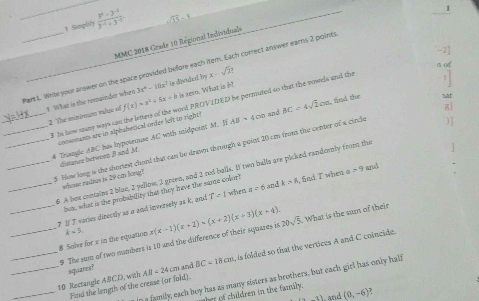 Simplify  (3^0-3^(-2))/3^(-1)+3^(-3) . 
_ 1
sqrt(15)-3
_ 
MMC 2018 Grade 10 Regional Individuals 
-2] 
n of 
Part I. Write your answer on the space provided before each item. Each correct answer earns 2 points
3x^6-10x^2
1 What is the remainder when f(x)=x^2+5x+b is divided by x-sqrt(2)
_2 The minimum value of is zero. What is b? 
_8 In how many ways can the letters of the word PROVIDED be permuted so that the vowels and the 
g] 
_4 Triangle ABC has hypotenuse AC with midpoint M. If AB=4cm and BC=4sqrt(2)cm , find the 
1at 
consonants are in alphabetical order left to right? 
] 
_5 How long is the shortest chord that can be drawn through a point 20 cm from the center of a circle 
)] 
distance between B and M. 
5 A box contains 2 blue, 2 yellow, 2 green, and 2 red balls. If two balls are picked randomly from the 
whose radius is 29 cm long? 
box, what is the probability that they have the same color? 
__7 If T varies directly as a and inversely as k, and T=1 when a=6 and k=8 , find T when a=9 and 
_8 Solve for x in the equation x(x-1)(x+2)=(x+2)(x+3)(x+4). . What is the sum of their
k=5. 
9 The sum of two numbers is 10 and the difference of their squares is 20sqrt(5)
_10 Rectangle ABCD, with AB=24cm and BC=18cm , is folded so that the vertices A and C coincide. 
squares? 
n a family, each boy has as many sisters as brothers, but each girl has only half 
_Find the length of the crease (or fold). 
nher of children in the family.
(3,3) , and (0,-6) 2