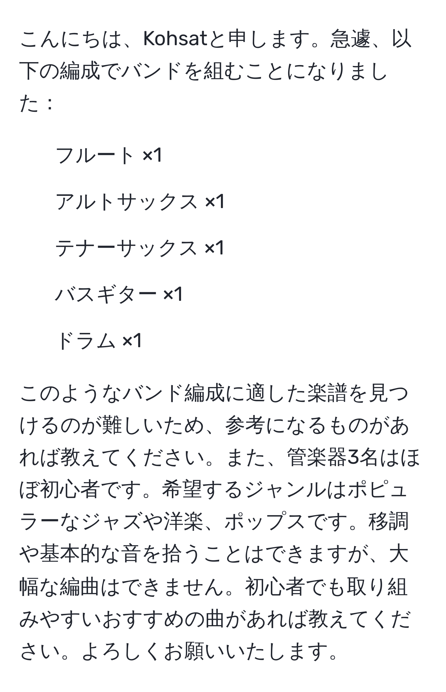 こんにちは、Kohsatと申します。急遽、以下の編成でバンドを組むことになりました：  
- フルート ×1  
- アルトサックス ×1  
- テナーサックス ×1  
- バスギター ×1  
- ドラム ×1  

このようなバンド編成に適した楽譜を見つけるのが難しいため、参考になるものがあれば教えてください。また、管楽器3名はほぼ初心者です。希望するジャンルはポピュラーなジャズや洋楽、ポップスです。移調や基本的な音を拾うことはできますが、大幅な編曲はできません。初心者でも取り組みやすいおすすめの曲があれば教えてください。よろしくお願いいたします。