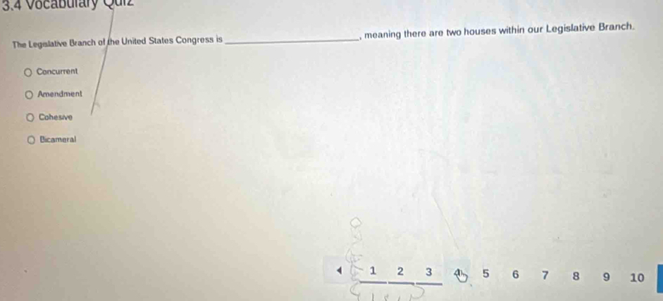 3.4 Vocaburary Quiz
The Legislative Branch of the United States Congress is _, meaning there are two houses within our Legislative Branch.
Concurrent
Amendment
Cohesive
Bicameral
frac 1frac 2frac 3 4 5 6 7 8 9 10