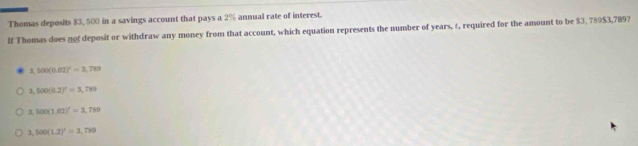 Thomas deposits $3, 500 in a savings account that pays a 2% annual rate of interest.
If Thomas does not deposit or withdraw any money from that account, which equation represents the number of years, ±, required for the amount to be $3, 78953,789?
3,500(0.02)^2=3,789
3,500(0.2)^x=3,789
3,500(1.02)^1=3,789
3,500(1.2)^2=3,789