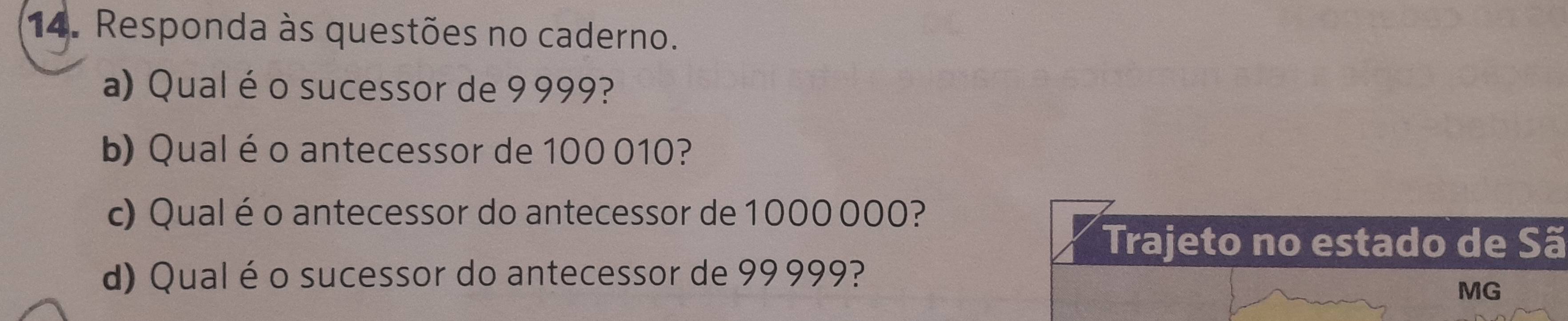 Responda às questões no caderno. 
a) Qual é o sucessor de 9999? 
b) Qual é o antecessor de 100 010? 
c) Qual éo antecessor do antecessor de 1000000? 
Trajeto no estado de Sã 
d) Qual éo sucessor do antecessor de 99999? 
MG