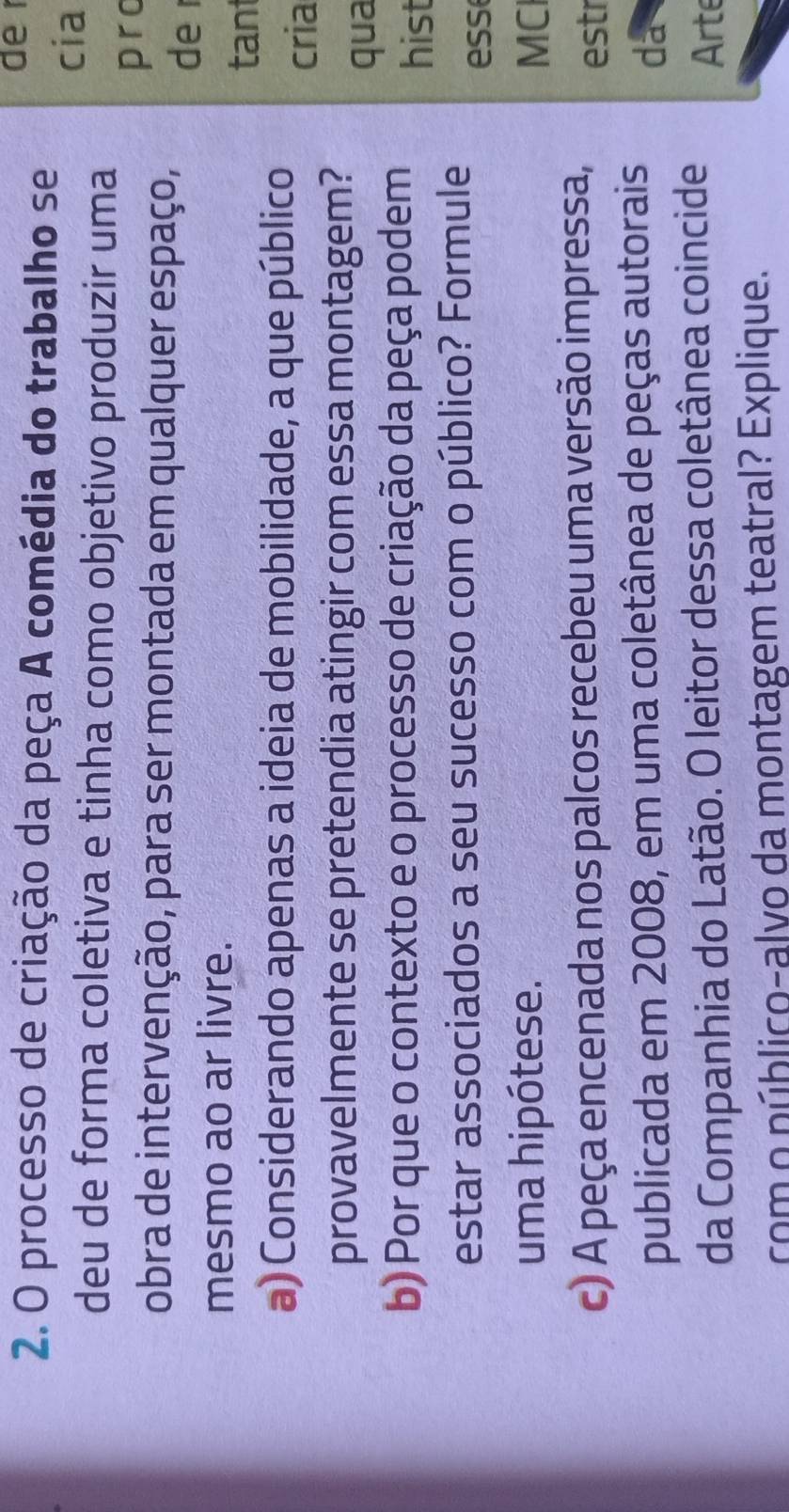 processo de criação da peça A comédia do trabalho se 
de 
cia 
deu de forma coletiva e tinha como objetivo produzir uma 
pro 
obra de intervenção, para ser montada em qualquer espaço, 
de r 
mesmo ao ar livre. 
tant 
a) Considerando apenas a ideia de mobilidade, a que público 
cria 
provavelmente se pretendia atingir com essa montagem? 
qua 
b) Por que o contexto e o processo de criação da peça podem hist 
estar associados a seu sucesso com o público? Formule ess 
uma hipótese. MC 
c) A peça encenada nos palcos recebeu uma versão impressa, estr 
publicada em 2008, em uma coletânea de peças autorais da 
da Companhia do Latão. O leitor dessa coletânea coincide Arte 
com o núblico-alvo da montagem teatral? Explique.