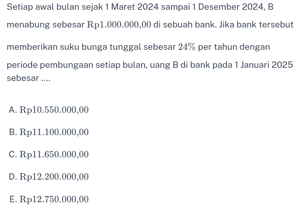 Setiap awal bulan sejak 1 Maret 2024 sampai 1 Desember 2024, B
menabung sebesar Rp1.000.000,00 di sebuah bank. Jika bank tersebut
memberikan suku bunga tunggal sebesar 24% per tahun dengan
periode pembungaan setiap bulan, uang B di bank pada 1 Januari 2025
sebesar ....
A. Rp10.550.000,00
B. Rp11.100.000,00
C. Rp11.650.000,00
D. Rp12.200.000,00
E. Rp12.750.000,00