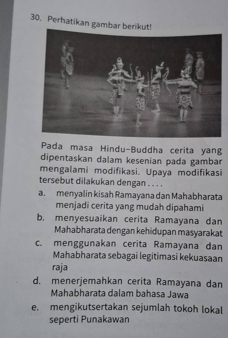 Perhatikan gambar b
Pada masa Hindu-Buddha cerita yang
dipentaskan dalam kesenian pada gambar
mengalami modifikasi. Upaya modifikasi
tersebut dilakukan dengan . . . .
a. menyalin kisah Ramayana dan Mahabharata
menjadi cerita yang mudah dipahami
b. menyesuaikan cerita Ramayana dan
Mahabharata dengan kehidupan masyarakat
c. menggunakan cerita Ramayana dan
Mahabharata sebagai legitimasi kekuasaan
raja
d. menerjemahkan cerita Ramayana dan
Mahabharata dalam bahasa Jawa
e. mengikutsertakan sejumlah tokoh lokal
seperti Punakawan