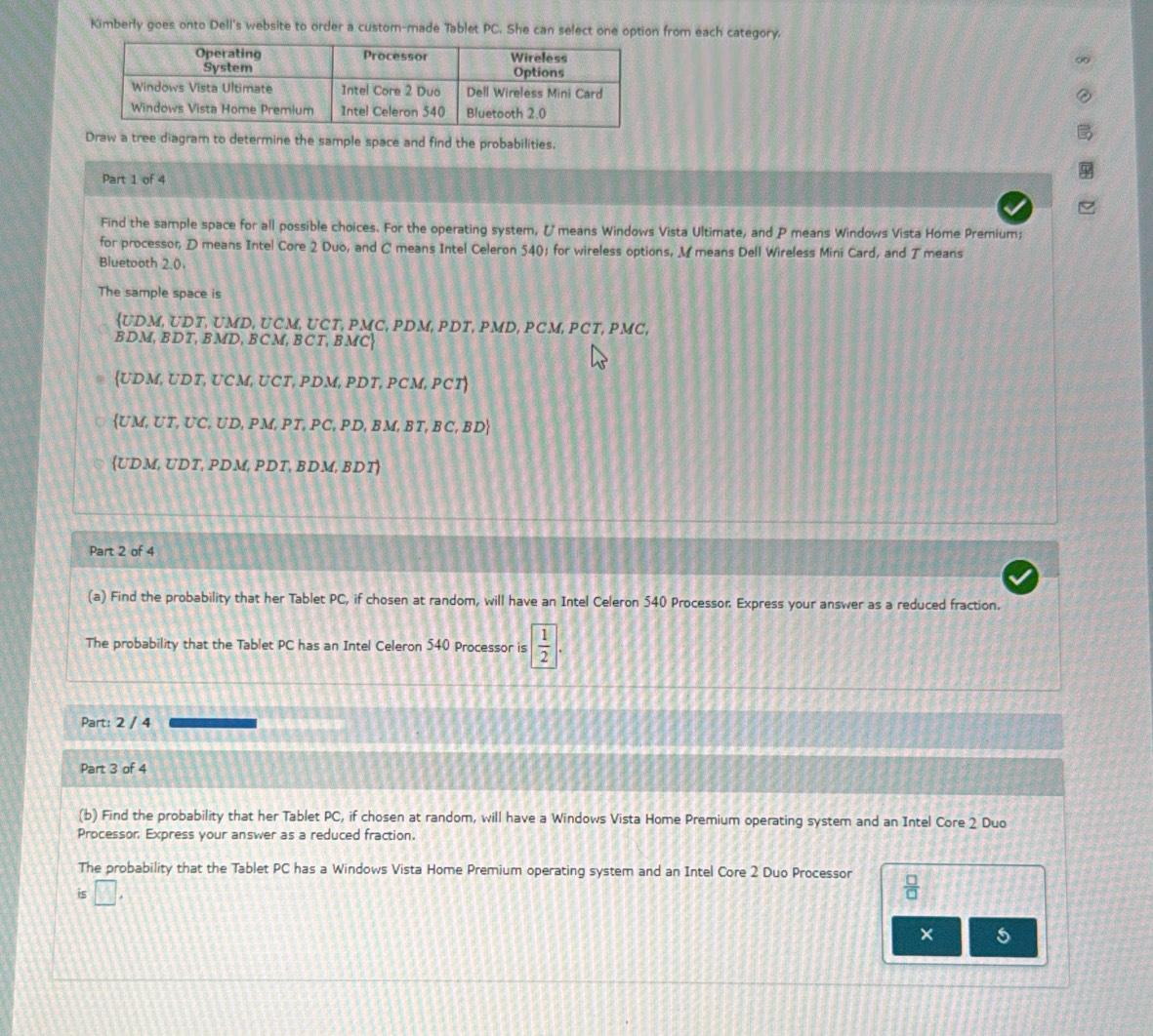 Kimberly goes onto Dell's website to order a custom-made Tablet PC. She can select one option from each category.
Draw a tree diagram to determine the sample space and find the probabilities.
Part 1 of 4
Find the sample space for all possible choices. For the operating system, Ümeans Windows Vista Ultimate, and P means Windows Vista Home Premium;
for processor, D means Intel Core 2 Duo, and C means Intel Celeron 540; for wireless options, M means Dell Wireless Mini Card, and T means
Bluetooth 2.0
The sample space is
UDM , UDT, UMD, UCM, UCT, PMC, PDM, PDT, PMD, PCM, PCT, PMC,
BD. M, BDT, BMD, BCM, BCT, BMC
UDM, UDT, UCM, UCT, PDM, PDT, PCM, PCT
L UM, UT, UC, UD, PM, PT, PC, PD, BM, BT, BC, BD
UDM, UDT, PDM, PDT, BDM, BDT
Part 2 of 4
(a) Find the probability that her Tablet PC, if chosen at random, will have an Intel Celeron 540 Processor. Express your answer as a reduced fraction.
The probability that the Tablet PC has an Intel Celeron 540 Processor is  1/2 |. 
Part: 2 / 4
Part 3 of 4
(b) Find the probability that her Tablet PC, if chosen at random, will have a Windows Vista Home Premium operating system and an Intel Core 2 Duo
Processor Express your answer as a reduced fraction.
The probability that the Tablet PC has a Windows Vista Home Premium operating system and an Intel Core 2 Duo Processor  □ /□  
is □. 
× 5