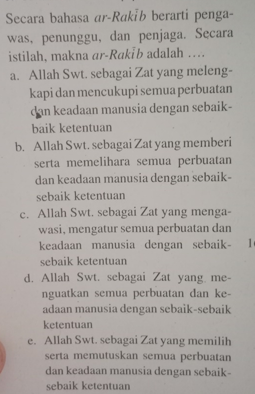 Secara bahasa ar-Rakİb berarti penga-
was, penunggu, dan penjaga. Secara
istilah, makna ar-Rakİb adalah …
a. Allah Swt. sebagai Zat yang meleng-
kapi dan mencukupi semua perbuatan
dan keadaan manusia dengan sebaik-
baik ketentuan
b. Allah Swt. sebagai Zat yang memberi
serta memelihara semua perbuatan
dan keadaan manusia dengan sebaik-
sebaik ketentuan
c. Allah Swt. sebagai Zat yang menga-
wasi, mengatur semua perbuatan dan
keadaan manusia dengan sebaik- 1
sebaik ketentuan
d. Allah Swt. sebagai Zat yang me-
nguatkan semua perbuatan dan ke-
adaan manusia dengan sebaik-sebaik
ketentuan
e. Allah Swt. sebagai Zat yang memilih
serta memutuskan semua perbuatan
dan keadaan manusia dengan sebaik-
sebaik ketentuan