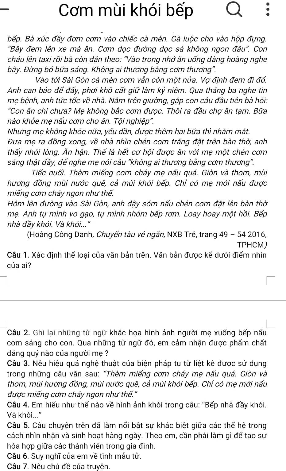 Cơm mùi khói bếp
Bếp. Bà xúc đầy đơm cơm vào chiếc cà mèn. Gà luộc cho vào hộp đựng.
"Bây đem lên xe mà ăn. Cơm dọc đường dọc sá không ngon đâu". Con
cháu lên taxi rồi bà còn dặn theo: “Vào trong nhớ ăn uống đàng hoàng nghe
bây. Đừng bỏ bữa sáng. Không ai thương bằng cơm thương".
Vào tới Sài Gòn cà mèn cơm vẫn còn một nửa. Vợ định đem đi đổ.
Anh can bảo để đấy, phơi khô cất giữ làm kỷ niệm. Qua tháng ba nghe tin
mẹ bệnh, anh tức tốc về nhà. Nằm trên giường, gặp con câu đầu tiên bà hỏi:
"Con ăn chi chưa? Mẹ không bắc cơm được. Thôi ra đầu chợ ăn tạm. Bữa
nào khỏe mẹ nấu cơm cho ăn. Tội nghiệp".
Nhưng mẹ không khỏe nữa, yếu dần, được thêm hai bữa thì nhắm mắt.
Đưa mẹ ra đồng xong, về nhà nhìn chén cơm trắng đặt trên bàn thờ, anh
thấy nhói lòng. Ân hận. Thế là hết cơ hội được ăn với mẹ một chén cơm
sáng thật đầy, để nghe mẹ nói câu “không ai thương bằng cơm thương”.
Tiếc nuối. Thèm miếng cơm cháy mẹ nấu quá. Giòn và thơm, mùi
hương đồng mùi nước quê, cả mùi khói bếp. Chỉ có mẹ mới nấu được
miếng cơm cháy ngon như thế.
Hôm lên đường vào Sài Gòn, anh dậy sớm nấu chén cơm đặt lên bàn thờ
mẹ. Anh tự mình vo gạo, tự mình nhóm bếp rơm. Loay hoay một hồi. Bếp
nhà đầy khói. Và khói..."
(Hoàng Công Danh, Chuyến tàu vé ngắn, NXB Trẻ, trang 49 - 54 2016,
TPHCM)
Câu 1. Xác đinh thể loại của văn bản trên. Văn bản được kể dưới điểm nhìn
của ai?
Câu 2. Ghi lại những từ ngữ khắc họa hình ảnh người mẹ xuống bếp nấu
cơm sáng cho con. Qua những từ ngữ đó, em cảm nhận được phẩm chất
đáng quý nào của người mẹ ?
Câu 3. Nêu hiệu quả nghệ thuật của biện pháp tu từ liệt kê được sử dụng
trong những câu văn sau: “Thèm miếng cơm cháy mẹ nấu quá. Giòn và
thơm, mùi hương đồng, mùi nước quê, cả mùi khói bếp. Chỉ có mẹ mới nấu
được miếng cơm cháy ngon như thế."
Câu 4. Em hiểu như thế nào về hình ảnh khói trong câu: “Bếp nhà đầy khói.
Và khói..."
Câu 5. Câu chuyện trên đã làm nổi bật sự khác biệt giữa các thế hệ trong
cách nhìn nhận và sinh hoạt hàng ngày. Theo em, cần phải làm gì để tạo sự
hòa hợp giữa các thành viên trong gia đình.
Câu 6. Suy nghĩ của em về tình mẫu tử.
Câu 7. Nêu chủ đề của truyện.