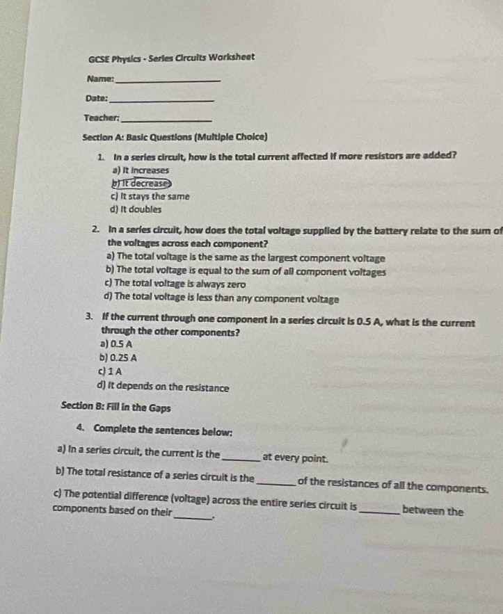 GCSE Physics - Series Circuits Worksheet
Name:_
Date:_
Teacher;_
Section A: Basic Questions (Multiple Choice)
1. In a series circuit, how is the total current affected if more resistors are added?
a) It increases
) It decrease
c) It stays the same
d) It doubles
2. In a series circuit, how does the total voltage supplied by the battery relate to the sum of
the voltages across each component?
a) The total voltage is the same as the largest component voltage
b) The total voltage is equal to the sum of all component voltages
c) The total voltage is always zero
d) The total voltage is less than any component voltage
3. If the current through one component in a series circult is 0.5 A, what is the current
through the other components?
a) 0.5 A
b) 0.25 A
c) 1 A
d) It depends on the resistance
Section B: Fill in the Gaps
4. Complete the sentences below:
a) In a series circuit, the current is the_ at every point.
b) The total resistance of a series circuit is the_ of the resistances of all the components.
c) The potential difference (voltage) across the entire series circuit is_ between the
components based on their_ .