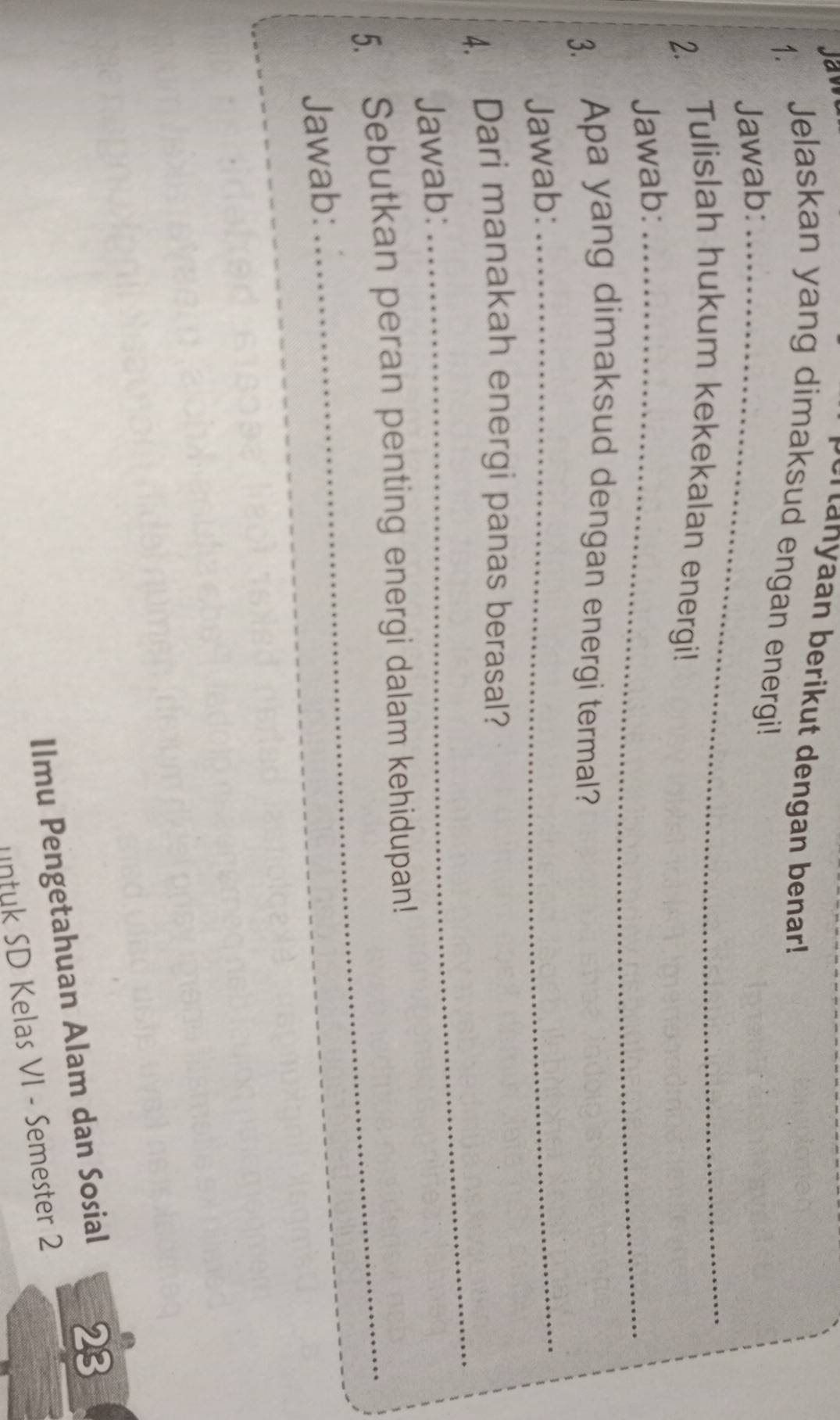 Jaw 
ertanyaan berikut dengan benar! 
1. Jelaskan yang dimaksud engan energi! 
Jawab:_ 
2. Tulislah hukum kekekalan energi! 
Jawab:_ 
3. Apa yang dimaksud dengan energi termal? 
Jawab:_ 
4. Dari manakah energi panas berasal? 
Jawab: 
_ 
5. Sebutkan peran penting energi dalam kehidupan! 
Jawab:_ 
Ilmu Pengetahuan Alam dan Sosial 
23 
untuk SD Kelas VI - Semester 2