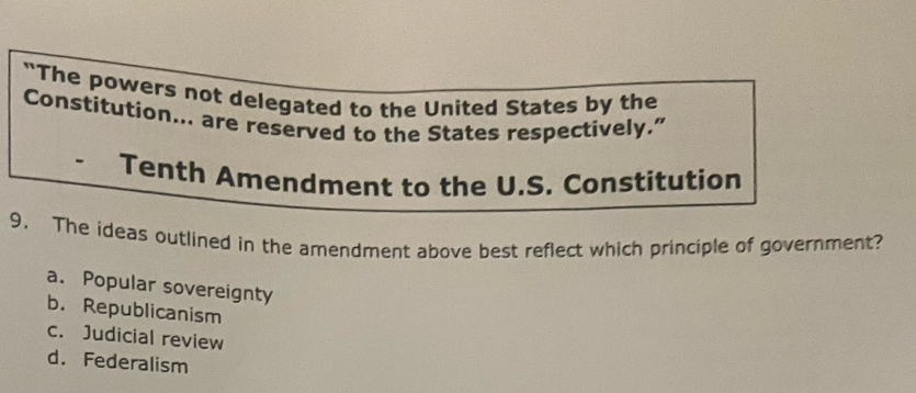 "The powers not delegated to the United States by the
Constitution... are reserved to the States respectively.”
Tenth Amendment to the U.S. Constitution
9. The ideas outlined in the amendment above best reflect which principle of government?
a. Popular sovereignty
b. Republicanism
c. Judicial review
d. Federalism