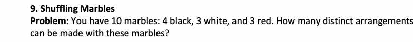 Shuffling Marbles 
Problem: You have 10 marbles: 4 black, 3 white, and 3 red. How many distinct arrangements 
can be made with these marbles?