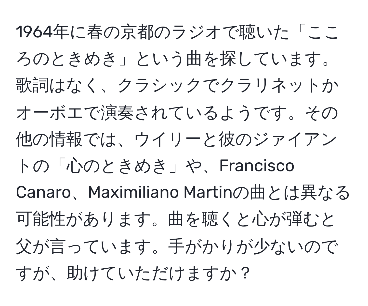 1964年に春の京都のラジオで聴いた「こころのときめき」という曲を探しています。歌詞はなく、クラシックでクラリネットかオーボエで演奏されているようです。その他の情報では、ウイリーと彼のジァイアントの「心のときめき」や、Francisco Canaro、Maximiliano Martinの曲とは異なる可能性があります。曲を聴くと心が弾むと父が言っています。手がかりが少ないのですが、助けていただけますか？