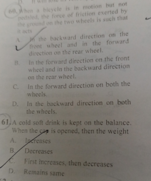 It will los
60.When a bicycle is in motion but not
pedaled, the force of friction exerted by
the ground on the two wheels is such that
it acts
A. In the backward direction on the
front wheel and in the forward 
direction on the rear wheel.
B. In the forward direction on the front
wheel and in the backward direction
on the rear wheel.
C. In the forward direction on both the
wheels.
D. In the backward direction on both
the wheels.
61.A cold soft drink is kept on the balance.
When the cap is opened, then the weight
A. Increases
B. Decreases
C. First increases, then decreases
D. Remains same