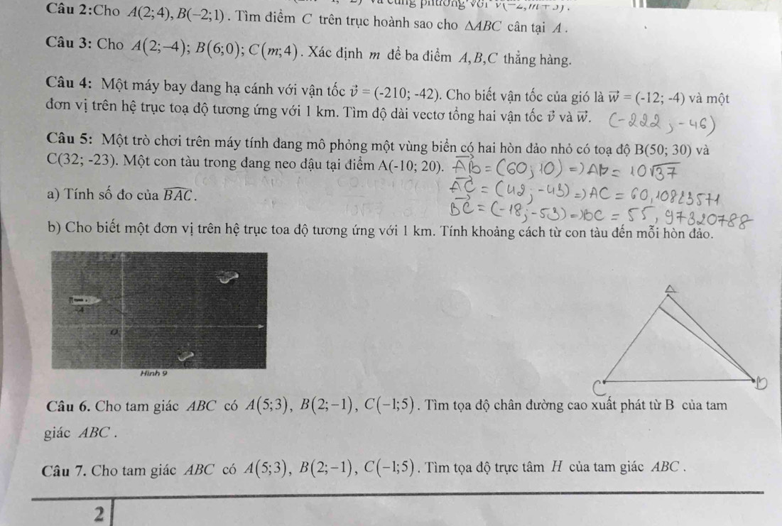 ng phương VOIV(-2,m+3)). 
Câu 2:Cho A(2;4), B(-2;1). Tìm điểm C trên trục hoành sao cho △ ABC cân tại A. 
Câu 3: Cho A(2;-4); B(6;0); C(m;4) Xác định m đề ba điểm A, B, C thẳng hàng. 
Câu 4: Một máy bay đang hạ cánh với vận tốc vector v=(-210;-42). Cho biết vận tốc của gió là vector w=(-12;-4) và một 
đơn vị trên hệ trục toạ độ tương ứng với 1 km. Tìm độ dài vectơ tổng hai vận tốc ở và vector W. 
Câu 5: Một trò chơi trên máy tính dang mô phỏng một vùng biển có hai hòn đảo nhỏ có toạ độ B(50;30) và
C(32;-23) Một con tàu trong đang neo dậu tại điểm A(-10;20)
a) Tính số đo của widehat BAC. 
b) Cho biết một đơn vị trên hệ trục toa độ tương ứng với 1 km. Tính khoảng cách từ con tàu đến mỗi hòn đảo. 
Câu 6. Cho tam giác ABC có A(5;3), B(2;-1), C(-1;5). Tìm tọa độ chân đường cao xuất phát từ B của tam 
giác ABC. 
Câu 7. Cho tam giác ABC có A(5;3), B(2;-1), C(-1;5). Tìm tọa độ trực tâm H của tam giác ABC. 
2