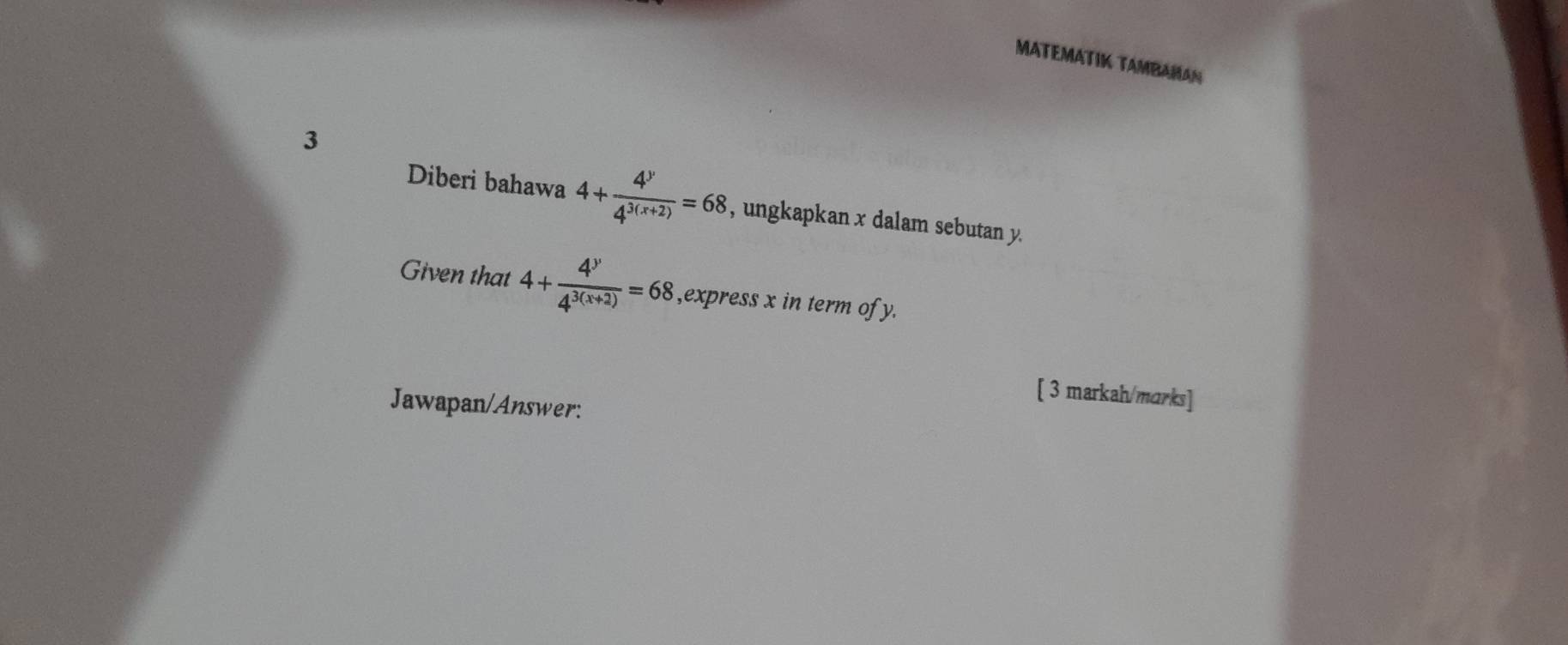 MATEMATIK TAMBAHAN
3
Diberi bahawa 4+ 4^y/4^(3(x+2)) =68 , ungkapkan x dalam sebutan y.
Given that 4+ 4^y/4^(3(x+2)) =68 ,express x in term of y.
[ 3 markah/marks]
Jawapan/Answer: