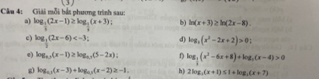 Giải mỗi bắt phương trình sau: 
a) log _ 1/3 (2x-1)≥ log _ 1/3 (x+3) : 
b) ln (x+3)≥ ln (2x-8). 
c) log _ 1/2 (2x-6) ! d) log _3(x^2-2x+2)>0; 
c) log _0.5(x-1)≥ log _0.5(5-2x); f) log _ 1/5 (x^2-6x+8)+log _3(x-4)>0
g) log _0.5(x-3)+log _0.5(x-2)≥ -1. h) 2log _3(x+1)≤ 1+log _3(x+7)