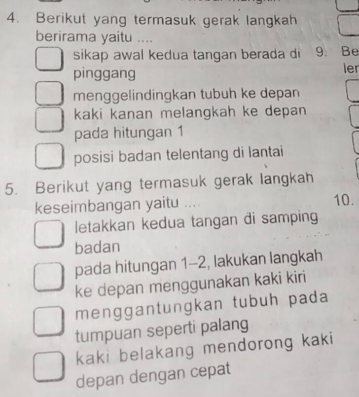 Berikut yang termasuk gerak langkah 
berirama yaitu .... 
sikap awal kedua tangan berada di 9. Be 
pinggang ler 
menggelindingkan tubuh ke depan 
kaki kanan melangkah ke depan 
pada hitungan 1
posisi badan telentang di lantai 
5. Berikut yang termasuk gerak langkah 
keseimbangan yaitu .... 10. 
letakkan kedua tangan di samping 
badan 
pada hitungan 1-2, lakukan langkah 
ke depan menggunakan kaki kiri 
menggantungkan tubuh pada 
tumpuan seperti palang 
kaki belakang mendorong kaki 
depan dengan cepat