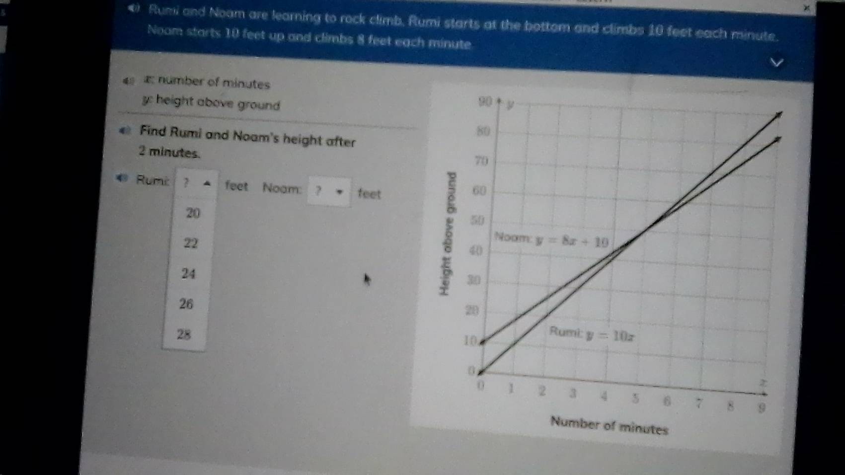 ) Rumi and Noam are learning to rock climb, Rumi starts at the bottom and climbs 10 feet each minute.
Noam starts 10 feet up and climbs 8 feet each minute
4   number of minutes
y: height above ground 
Find Rumi and Noam's height after
2 minutes.
Rumi 7 feet Noam: ? feet
20
22
24
26
28
