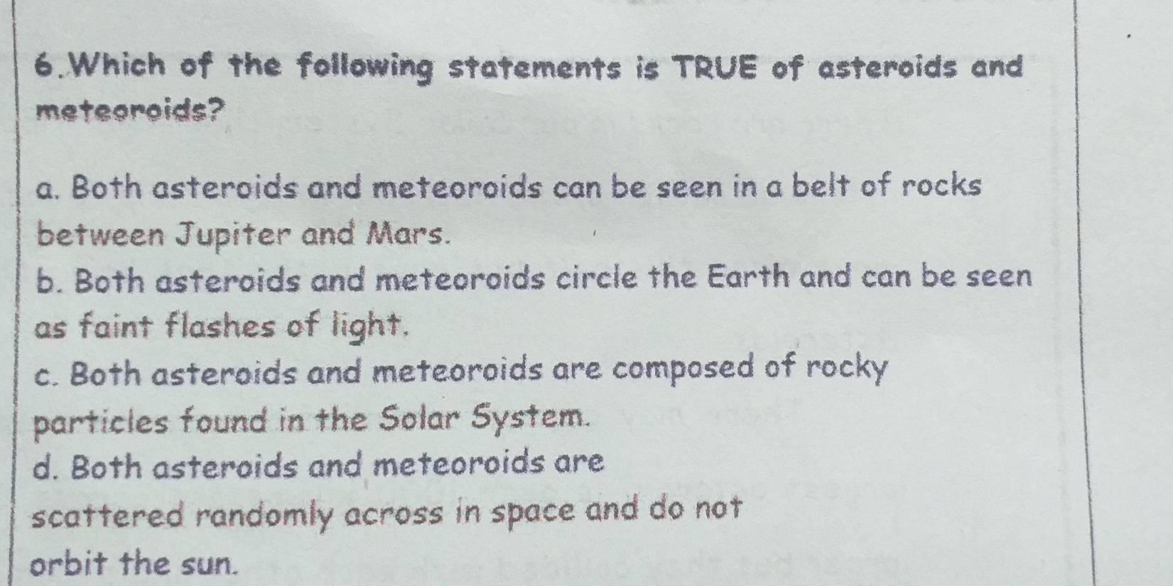 Which of the following statements is TRUE of asteroids and
meteeroids?
a. Both asteroids and meteoroids can be seen in a belt of rocks
between Jupiter and Mars.
b. Both asteroids and meteoroids circle the Earth and can be seen
as faint flashes of light.
c. Both asteroids and meteoroids are composed of rocky
particles found in the Solar System.
d. Both asteroids and meteoroids are
scattered randomly across in space and do not 
orbit the sun.