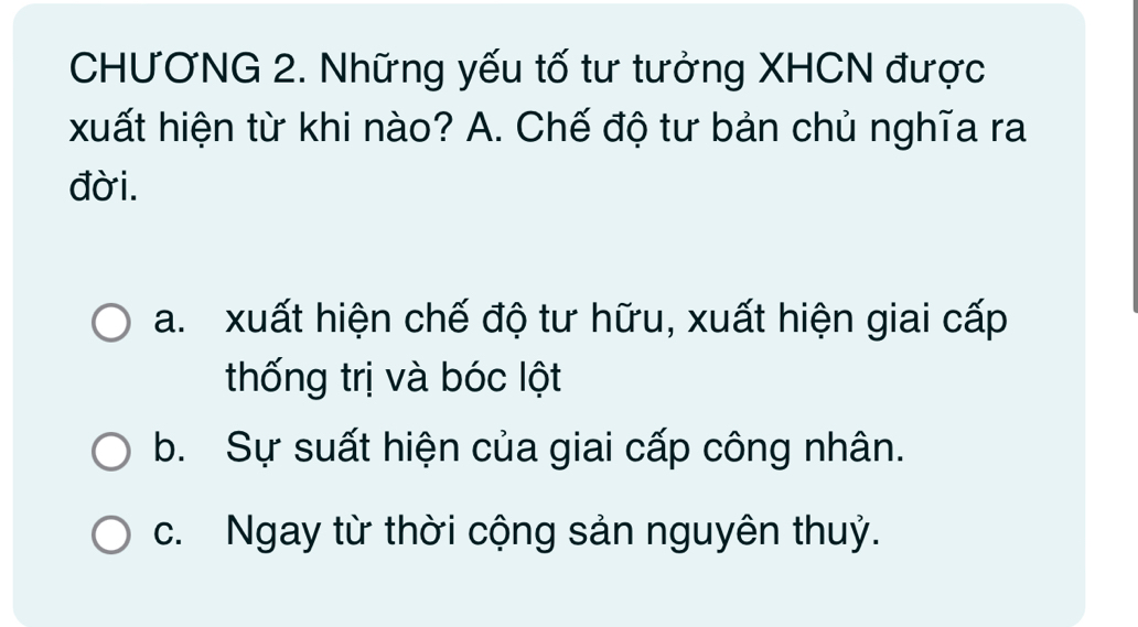 CHƯƠNG 2. Những yếu tố tư tưởng XHCN được
xuất hiện từ khi nào? A. Chế độ tư bản chủ nghĩa ra
đời.
a. xuất hiện chế độ tư hữu, xuất hiện giai cấp
thống trị và bóc lột
b. Sự suất hiện của giai cấp công nhân.
c. Ngay từ thời cộng sản nguyên thuỷ.