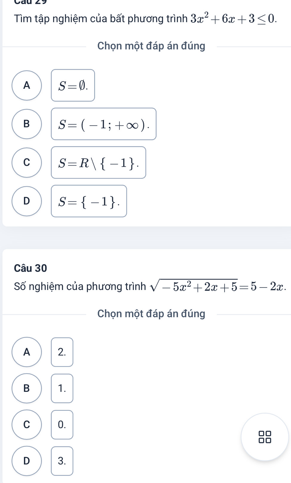 Cau
Tìm tập nghiệm của bất phương trình 3x^2+6x+3≤ 0. 
Chọn một đáp án đúng
A S=varnothing.
B S=(-1;+∈fty ).
C S=R| -1.
D S= -1. 
Câu 30
Số nghiệm của phương trình sqrt(-5x^2+2x+5)=5-2x. 
Chọn một đáp án đúng
A 2.
B 1.
C 0.
1C
D 3.