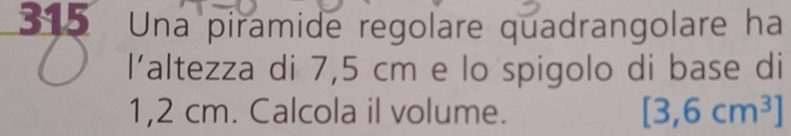 315 Una piramide regolare quadrangolare ha 
l'altezza di 7,5 cm e lo spigolo di base di
1,2 cm. Calcola il volume. [3,6cm^3]