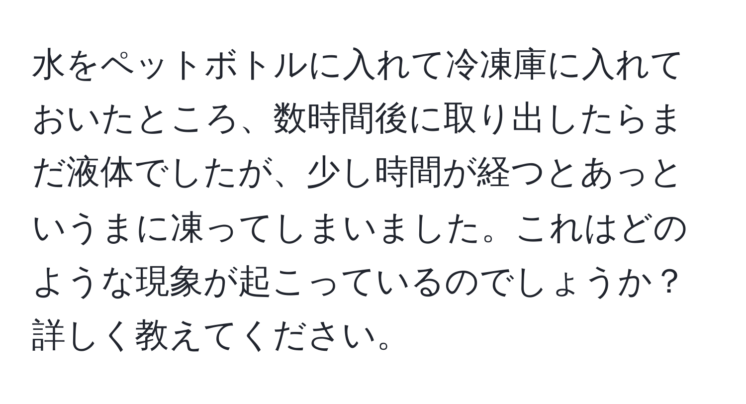 水をペットボトルに入れて冷凍庫に入れておいたところ、数時間後に取り出したらまだ液体でしたが、少し時間が経つとあっというまに凍ってしまいました。これはどのような現象が起こっているのでしょうか？詳しく教えてください。