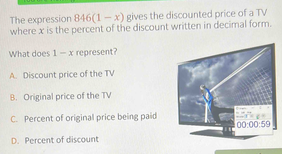 The expression 846(1-x) gives the discounted price of a TV
where x is the percent of the discount written in decimal form.
What does 1-x represent?
A. Discount price of the TV
B. Original price of the TV
C. Percent of original price being paid
D. Percent of discount