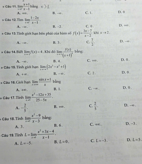 » Câu 11. limlimits _xto 1^+ (x+1)/x-1 bang
A. +∞ . B. -∞ . C. 1. D. 0
» Câu 12. Tìm limlimits _xto 1^+ (1-2x)/x-1 .
A. -∞. B. -2 . C. 0 . D. +∞ .
# Câu 13.Tính giới hạn bên phải của hàm số f(x)= (3x-7)/x-2  khi xto 2.
A. -∞ . B. 3 . C.  7/2 . D. -∞ .
» Câu 14.Biết limlimits _xto -1f(x)=4. Khi đó limlimits _xto -1frac f(x)(x+1)^4 bằng:
A. -∞ . B. 4 . C. +∞ . D. 0 .
* Câu 15. Tính giới hạn limlimits _xto -∈fty (2x^3-x^2+1)
A. +∞, B. -∞. C. 2 . D. 0 .
* Câu 16. Giới hạn limlimits _xto +∈fty  (sin x+1)/x  bằng
A. +∞ . B. 1. C. -∞ . D. 0 .
* Câu 17. Tính limlimits _xto 5 (x^2-12x+35)/25-5x .
A. - 2/5 . B. +∞ . C.  2/5 . D. -∞ .
* Câu 18. Tính limlimits _xto 3 (x^2-9)/x-3  bằng:
A. 3. B. 6 . C. +∞ , D. -3 .
Câu 1 9 Tính L=limlimits _xto 1 (x^2+3x-4)/x-1 .
A. L=-5. B. L=0. C. L=-3. D. L=5.