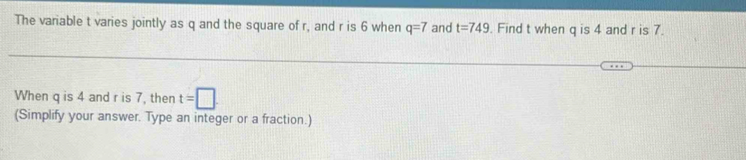 The variable t varies jointly as q and the square of r, and r is 6 when q=7 and t=749 Find t when q is 4 and r is 7. 
When q is 4 and r is 7, then t=□. 
(Simplify your answer. Type an integer or a fraction.)