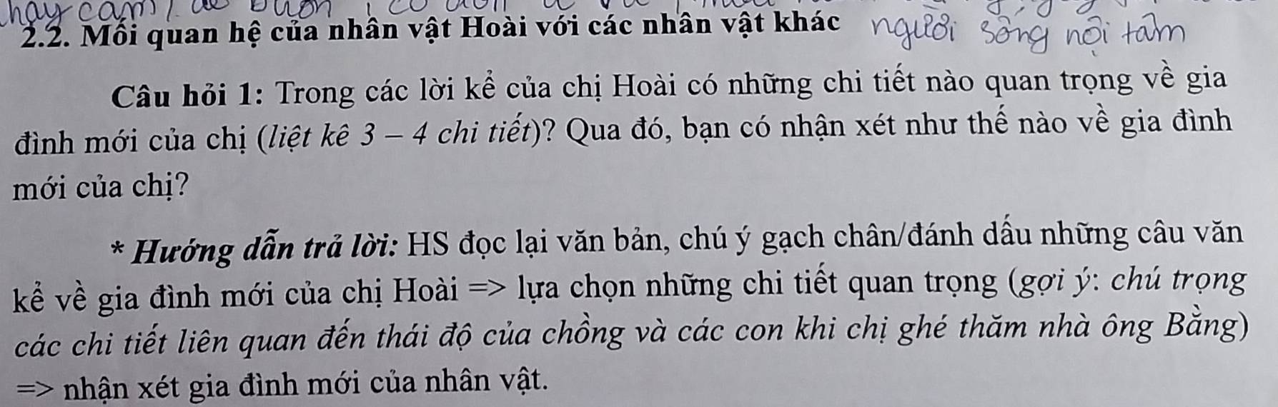 Mối quan hệ của nhân vật Hoài với các nhân vật khác 
Câu hỏi 1: Trong các lời kể của chị Hoài có những chi tiết nào quan trọng về gia 
đình mới của chị (liệt kê 3 - 4 chi tiết)? Qua đó, bạn có nhận xét như thế nào về gia đình 
mới của chị? 
* Hướng dẫn trả lời: HS đọc lại văn bản, chú ý gạch chân/đánh dầu những câu văn 
kể về gia đình mới của chị Hoài => lựa chọn những chi tiết quan trọng (gợi ý : chú trọng 
các chi tiết liên quan đến thái độ của chồng và các con khi chị ghé thăm nhà ông Bằng) 
=> nhận xét gia đình mới của nhân vật.