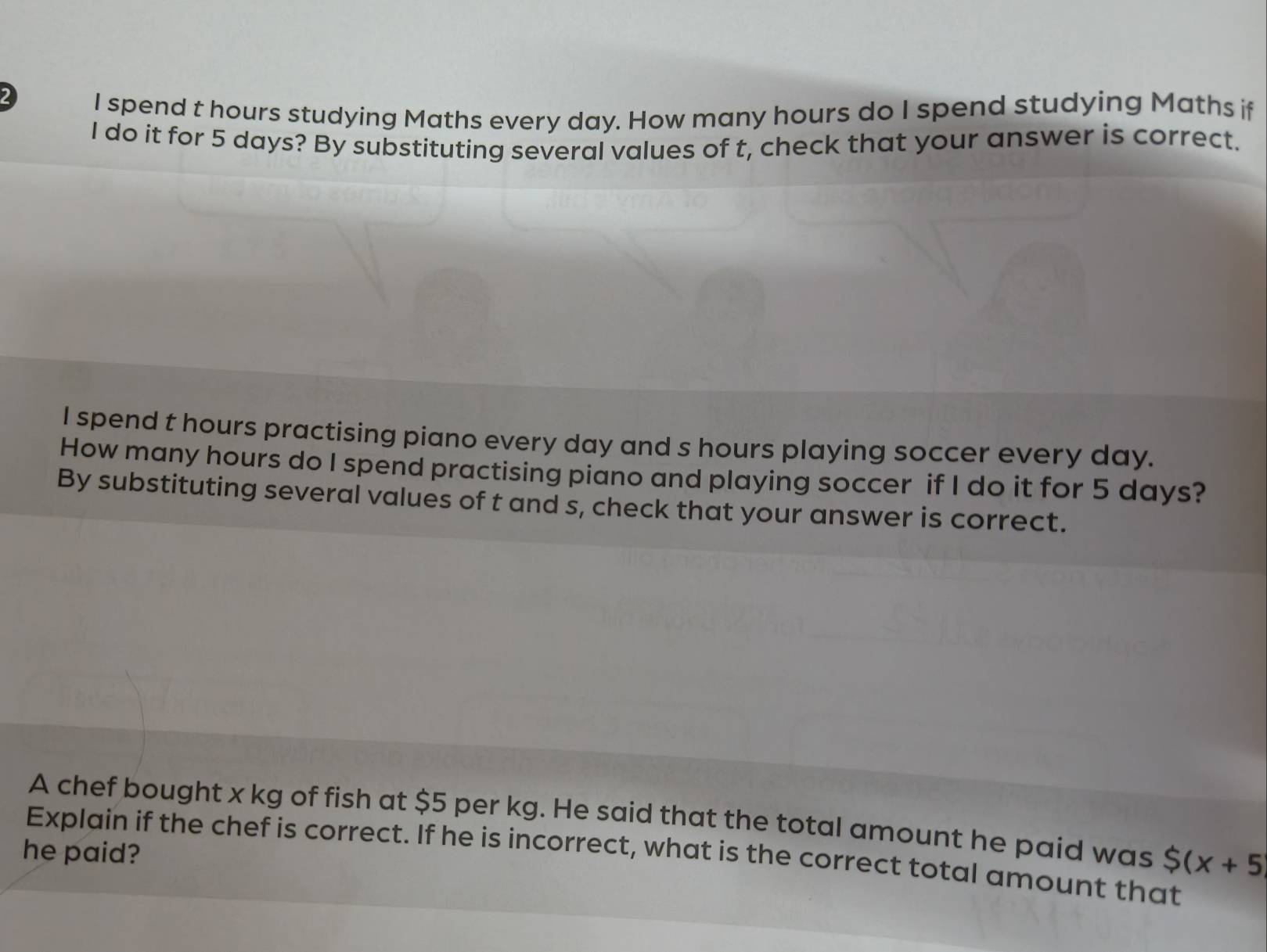 spend t hours studying Maths every day. How many hours do I spend studying Maths if 
I do it for 5 days? By substituting several values of t, check that your answer is correct. 
I spend t hours practising piano every day and s hours playing soccer every day. 
How many hours do I spend practising piano and playing soccer if I do it for 5 days? 
By substituting several values of t and s, check that your answer is correct. 
A chef bought x kg of fish at $5 per kg. He said that the total amount he paid was $ (x+5
he paid? Explain if the chef is correct. If he is incorrect, what is the correct total amount that