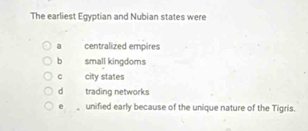 The earliest Egyptian and Nubian states were
a centralized empires
b small kingdoms
C city states
d trading networks
e unified early because of the unique nature of the Tigris.