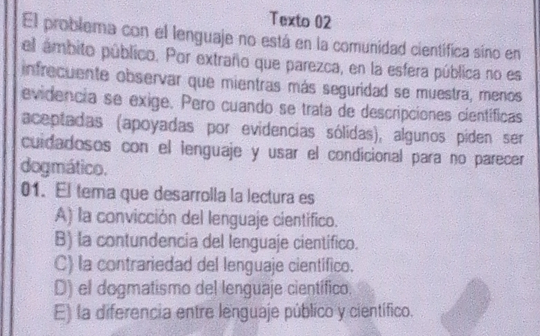 Texto 02
El problema con el lenguaje no está en la comunidad científica sino en
el ámbito público. Por extraño que parezca, en la esfera pública no es
infrecuente observar que mientras más seguridad se muestra, menos
evidencia se exige. Pero cuando se trata de descripciones científicas
aceptadas (apoyadas por evidencias sólidas), algunos piden ser
cuidadosos con el ienguaje y usar el condicional para no parecer
dogmático.
01. El tema que desarrolla la lectura es
A) la convicción del lenguaje científico.
B) la contundencia del lenguaje cientifico.
C) la contrariedad del lenguaje cientifico.
D) el dogmatismo del lenguaje científico.
E) la diferencia entre lenguaje público y científico.