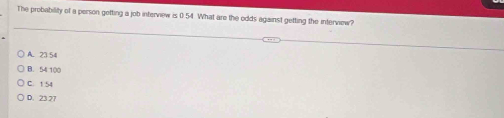 The probability of a person getting a job interview is 0.54 What are the odds against getting the interview?
A. 23 54
B. 54 100
C. 1 54
D. 23.27