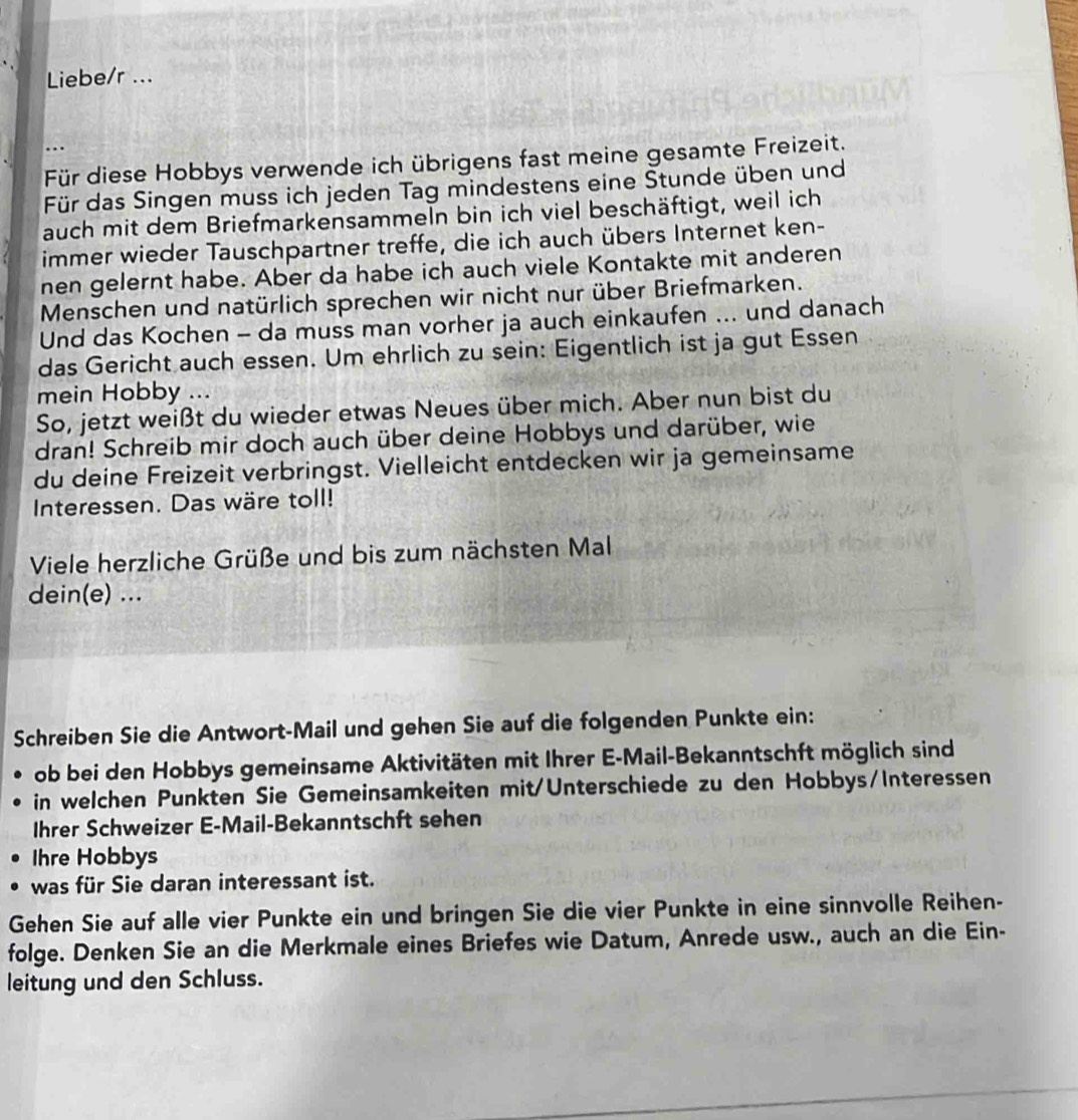 Liebe/r ...
..
Für diese Hobbys verwende ich übrigens fast meine gesamte Freizeit.
Für das Singen muss ich jeden Tag mindestens eine Štunde üben und
auch mit dem Briefmarkensammeln bin ich viel beschäftigt, weil ich
immer wieder Tauschpartner treffe, die ich auch übers Internet ken-
nen gelernt habe. Aber da habe ich auch viele Kontakte mit anderen
Menschen und natürlich sprechen wir nicht nur über Briefmarken.
Und das Kochen - da muss man vorher ja auch einkaufen ... und danach
das Gericht auch essen. Um ehrlich zu sein: Eigentlich ist ja gut Essen
mein Hobby ...
So, jetzt weißt du wieder etwas Neues über mich. Aber nun bist du
dran! Schreib mir doch auch über deine Hobbys und darüber, wie
du deine Freizeit verbringst. Vielleicht entdecken wir ja gemeinsame
Interessen. Das wäre toll!
Viele herzliche Grüße und bis zum nächsten Mal
dein(e) ...
Schreiben Sie die Antwort-Mail und gehen Sie auf die folgenden Punkte ein:
ob bei den Hobbys gemeinsame Aktivitäten mit Ihrer E-Mail-Bekanntschft möglich sind
in welchen Punkten Sie Gemeinsamkeiten mit/Unterschiede zu den Hobbys/Interessen
Ihrer Schweizer E-Mail-Bekanntschft sehen
Ihre Hobbys
was für Sie daran interessant ist.
Gehen Sie auf alle vier Punkte ein und bringen Sie die vier Punkte in eine sinnvolle Reihen-
folge. Denken Sie an die Merkmale eines Briefes wie Datum, Anrede usw., auch an die Ein-
leitung und den Schluss.