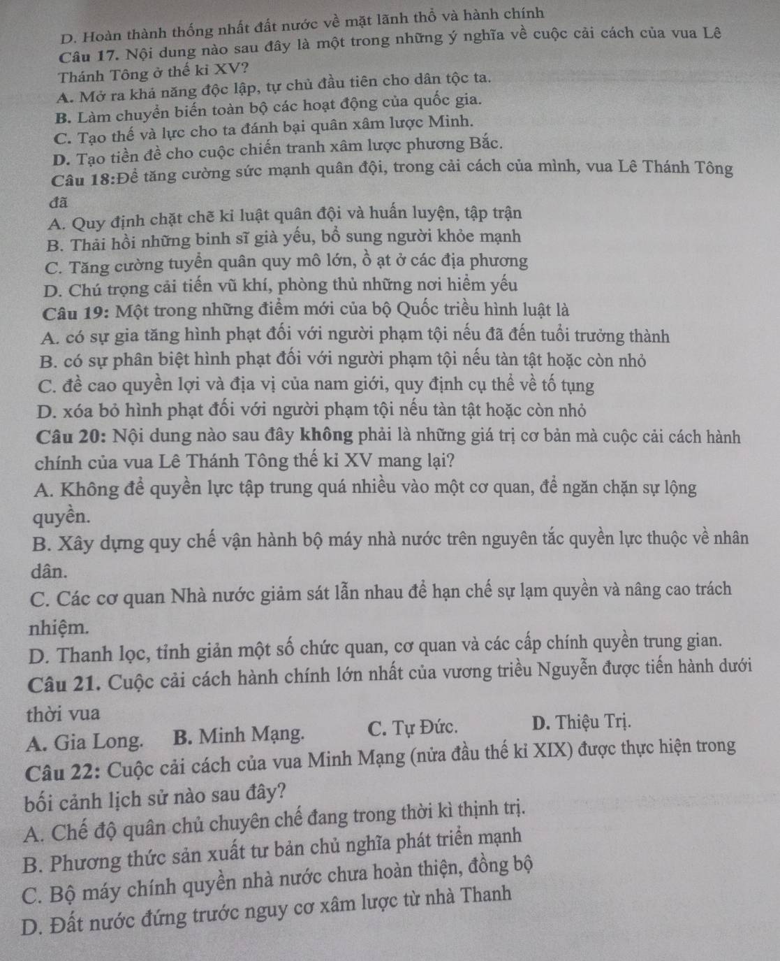 D. Hoàn thành thống nhất đất nước về mặt lãnh thổ và hành chính
Câu 17. Nội dung nào sau đây là một trong những ý nghĩa về cuộc cải cách của vua Lê
Thánh Tông ở thế ki XV?
A. Mở ra khả năng độc lập, tự chủ đầu tiên cho dân tộc ta.
B. Làm chuyển biến toàn bộ các hoạt động của quốc gia.
C. Tạo thế và lực cho ta đánh bại quân xâm lược Minh.
D. Tạo tiền đề cho cuộc chiến tranh xâm lược phương Bắc.
Câu 18:Đề tăng cường sức mạnh quân đội, trong cải cách của mình, vua Lê Thánh Tông
đã
A. Quy định chặt chẽ ki luật quân đội và huấn luyện, tập trận
B. Thải hồi những binh sĩ già yếu, bổ sung người khỏe mạnh
C. Tăng cường tuyển quân quy mô lớn, ồ ạt ở các địa phương
D. Chú trọng cải tiến vũ khí, phòng thủ những nơi hiểm yếu
Câu 19: Một trong những điểm mới của bộ Quốc triều hình luật là
A. có sự gia tăng hình phạt đối với người phạm tội nếu đã đến tuổi trưởng thành
B. có sự phân biệt hình phạt đối với người phạm tội nếu tàn tật hoặc còn nhỏ
C. đề cao quyền lợi và địa vị của nam giới, quy định cụ thể về tố tụng
D. xóa bỏ hình phạt đối với người phạm tội nếu tàn tật hoặc còn nhỏ
Câu 20: Nội dung nào sau đây không phải là những giá trị cơ bản mà cuộc cải cách hành
chính của vua Lê Thánh Tông thế ki XV mang lại?
A. Không để quyền lực tập trung quá nhiều vào một cơ quan, để ngăn chặn sự lộng
quyền.
B. Xây dựng quy chế vận hành bộ máy nhà nước trên nguyên tắc quyền lực thuộc về nhân
dân.
C. Các cơ quan Nhà nước giảm sát lẫn nhau để hạn chế sự lạm quyền và nâng cao trách
nhiệm.
D. Thanh lọc, tỉnh giản một số chức quan, cơ quan và các cấp chính quyền trung gian.
Câu 21. Cuộc cải cách hành chính lớn nhất của vương triều Nguyễn được tiến hành dưới
thời vua
A. Gia Long. B. Minh Mạng. C. Tự Đức.
D. Thiệu Trị.
Câu 22: Cuộc cải cách của vua Minh Mạng (nửa đầu thế ki XIX) được thực hiện trong
bối cảnh lịch sử nào sau đây?
A. Chế độ quân chủ chuyên chế đang trong thời kì thịnh trị.
B. Phương thức sản xuất tư bản chủ nghĩa phát triển mạnh
C. Bộ máy chính quyền nhà nước chưa hoàn thiện, đồng bộ
D. Đất nước đứng trước nguy cơ xâm lược từ nhà Thanh