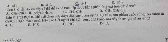 D. số 2.
A. số 4. B. số 6.
Câu 8: Chất nào sau đây có thể điều chế trực tiếp được bằng phản ứng oxi hóa ethylene?
A. CH₃-CHO. B. polyethylene. C. CH_3-CH_3. D. CH_3-CH_2-OH. 
Câu 9: Trên thực tế, khí thải chứa SO_2 được dẫn vào dung dịch Ca(OH)_2 :, sản phẩm cuối cùng thu được là
CaSO_4.2H_2O (thạch cao). Hãy cho biết ngoài khí SO_2 còn có khí nào sau đây tham gia phản ứng?
A. H_2. B. H_2S. C. HCl. D. O_2. 
Mã đề: 101 T