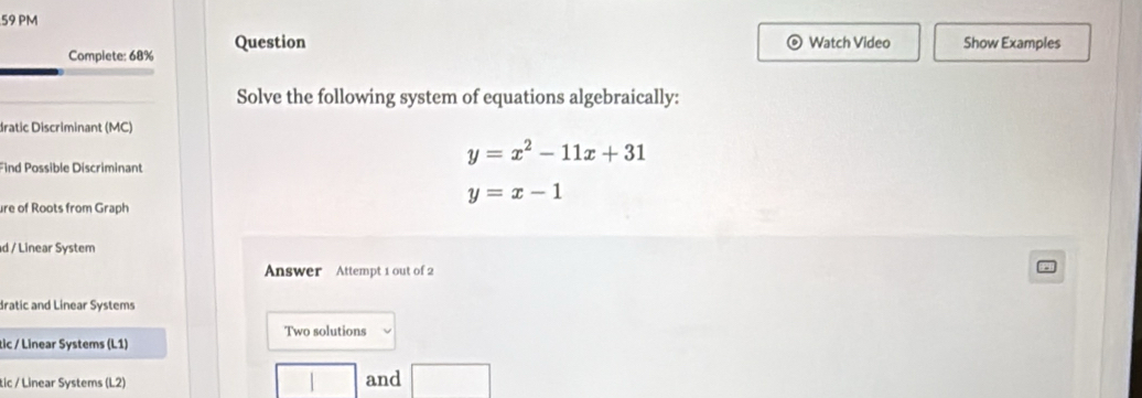 PM
Complete: 68% Question
Watch Video Show Examples
Solve the following system of equations algebraically:
dratic Discriminant (MC)
y=x^2-11x+31
Find Possible Discriminant
y=x-1
ure of Roots from Graph
d / Linear System
Answer Attempt 1 out of 2
dratic and Linear Systems
Two solutions
tic / Linear Systems (L1)
tic / Linear Systems (L2) and