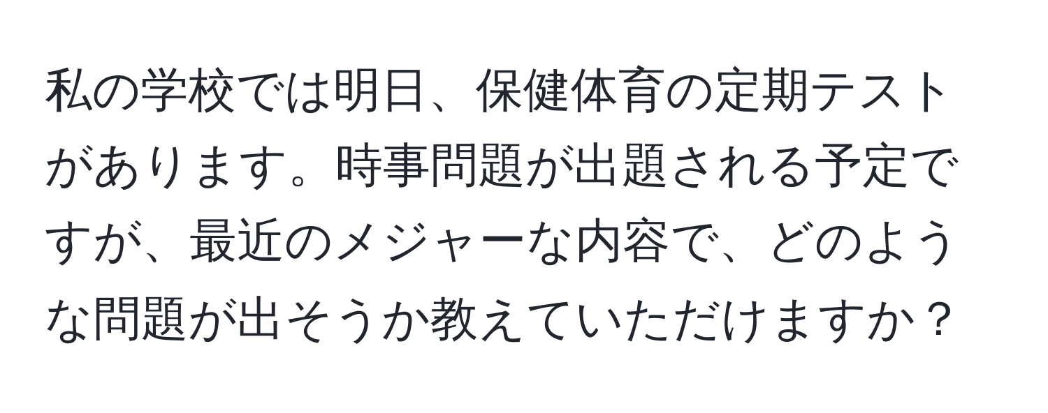 私の学校では明日、保健体育の定期テストがあります。時事問題が出題される予定ですが、最近のメジャーな内容で、どのような問題が出そうか教えていただけますか？