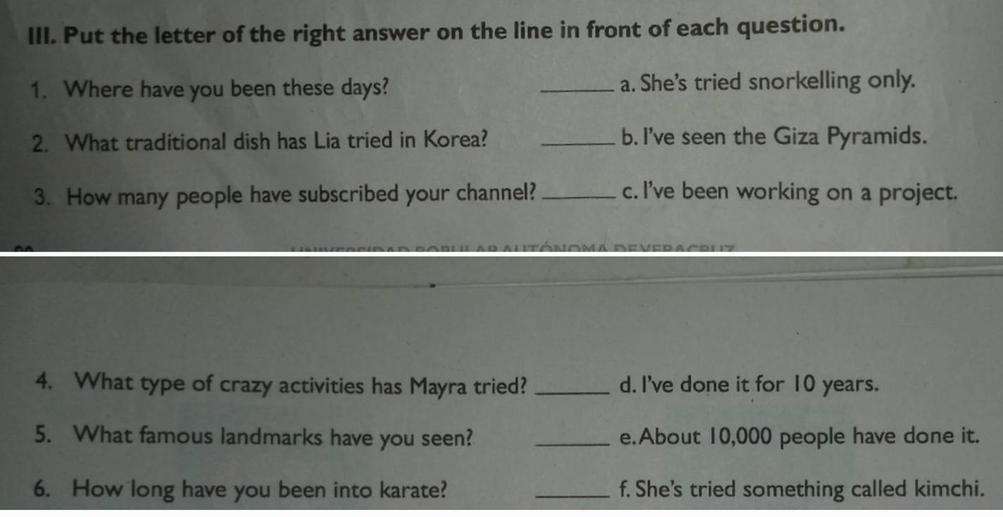 Put the letter of the right answer on the line in front of each question.
1. Where have you been these days? _a. She's tried snorkelling only.
2. What traditional dish has Lia tried in Korea? _b. I've seen the Giza Pyramids.
3. How many people have subscribed your channel? _c. I've been working on a project.
4. What type of crazy activities has Mayra tried? _d. I've done it for 10 years.
5. What famous landmarks have you seen? _e.About 10,000 people have done it.
6. How long have you been into karate? _f. She's tried something called kimchi.