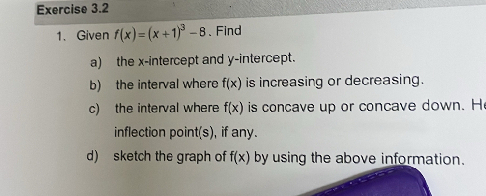 Given f(x)=(x+1)^3-8 、 Find 
a) the x-intercept and y-intercept. 
b) the interval where f(x) is increasing or decreasing. 
c) the interval where f(x) is concave up or concave down. H 
inflection point(s), if any. 
d) sketch the graph of f(x) by using the above information.