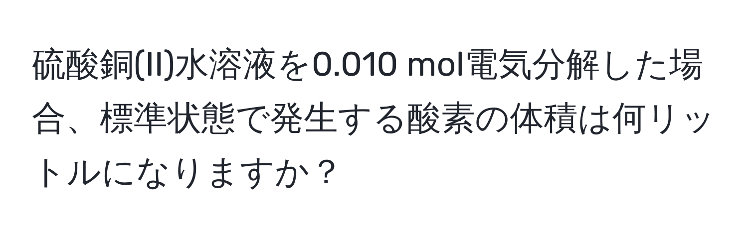 硫酸銅(II)水溶液を0.010 mol電気分解した場合、標準状態で発生する酸素の体積は何リットルになりますか？