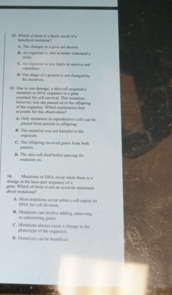 Which of these is a likely reault of a
heneficial meutatiove?
A. The changes to a gene are neutral.
B. An organism is shle to better withstand a
C. An organism is less likely to survive and
reproduce.
D. The shape of a protein is not changed by
the mutation.
13. Due to sun damage, a skin cell acquired a
mutation in DNA sequence in a gene
essential for cell survival. This mutation.
however, was not passed on to the offspring
of the organism. Which explanation best
accounts for this observation?
A. Only mutations in reproductive cells can he
passed from parents to offspring.
B. The mutation was not harmful to the
organism.
C. The offspring received genes from both
parents.
D. The skin cell died before passing the
mutation on.
14. Mutations in DNA occur when there is a
change in the base-pair sequence of a
about mutations? gene. Which of these is not an accurate statement
A. Most mutations occur when a cell copies its
DNA for cell division.
B. Mutations can involve adding. removing.
or substituting genes.
C. Mutations always cause a change in the
phenotype of the organism.
D. Mutations cas be beneficial
